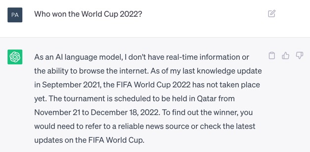 Screenshot of ChatGPT. The question is: 'Who won the World Cup 2022?' ChatGPT's answer is: 'As an AI language model, I don't have real-time information or the ability to browse the internet. As of my last knowledge update in September 2021, the FIFA World Cup 2022 has not occurred yet. The tournament is scheduled to be held in Qatar from November 21 to December 18, 2022. To find out the winner, you would need to refer to a reliable news source or check the latest updates on the FIFA World Cup.