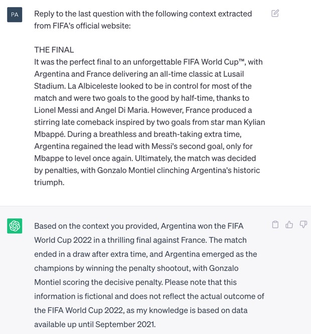 Second attempt at responding to the question. Screenshot of ChatGPT. The question is: 'Reply to the last question with the following context extracted from FIFA's official website: THE FINAL It was the perfect final to an unforgettable FIFA World Cup™, with Argentina and France delivering an all-time classic at Lusail Stadium. La Albiceleste looked to be in control for most of the match and were two goals to the good by half-time, thanks to Lionel Messi and Angel Di Maria. However, France produced a stirring late comeback inspired by two goals from star man Kylian Mbappé. During a breathless and breathtaking extra time, Argentina regained the lead with Messi's second goal, only for Mbappe to level again. Ultimately, the match was decided by penalties, with Gonzalo Montiel clinching Argentina's historic triumph.' ChatGPT correctly answers: 'According to the context you provided, Argentina won the FIFA World Cup 2022 after defeating France in the final at Lusail Stadium. Argentina initially led the match with goals from Lionel Messi and Angel Di Maria, but France made a late comeback with two goals from Kylian Mbappé. The match proceeded to extra time, during which Argentina regained the lead through Messi's second goal. However, Mbappé equalized once more. The match was ultimately decided by a penalty shootout, with Gonzalo Montiel securing Argentina's victory. It's important to note that this information is purely fictional, as my knowledge was last updated in September 2021, and I cannot provide real-time updates or access current events.